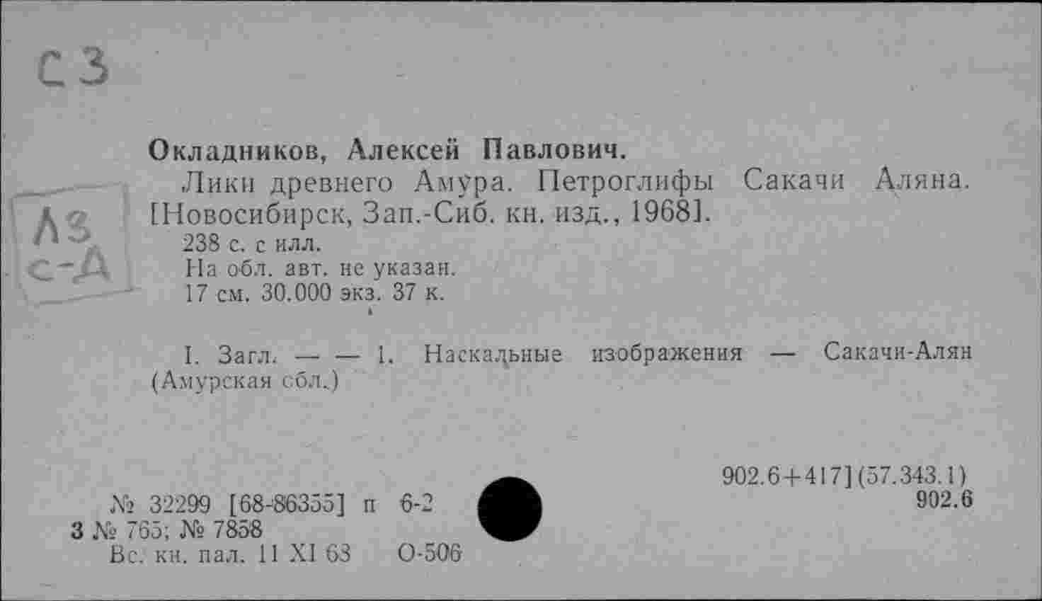 ﻿сз
Окладников, Алексей Павлович.
Лики древнего Амура. Петроглифы Сакачи Длина.
< ' [Новосибирск, Зап.-Сиб. кн. изд., 1968].
1 ’	238 с. с илл.
с-«Д На обл. авт. не указан.
17 см. 30.000 экз. 37 к.
»
I. Загл. — — 1. Наскальные изображения — Сакачи-Алян (Амурская обл.)
№ 32299 [68-86355] п
3 № 765; № 7858
Вс. кн. пал. 11 XI 63
0-506
6-2
902.6 + 417] (57.343.1 )
902.6